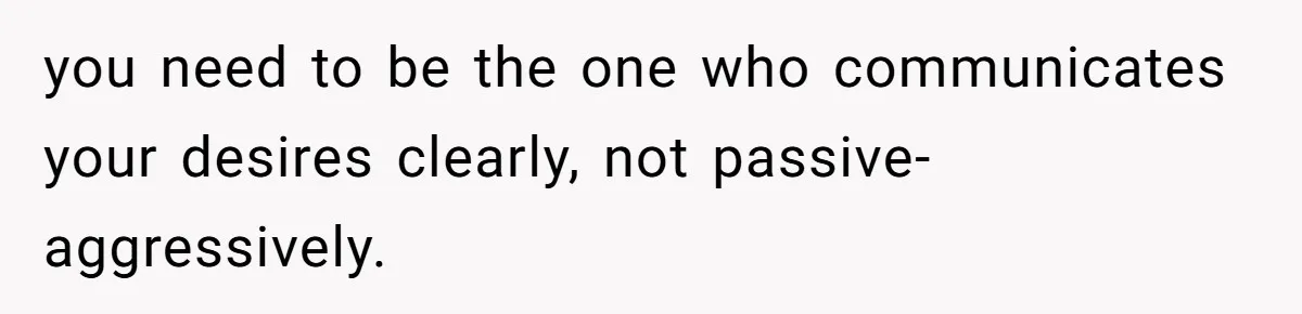 you need to be the one who communicates your desires clearly, not passive-aggressively.