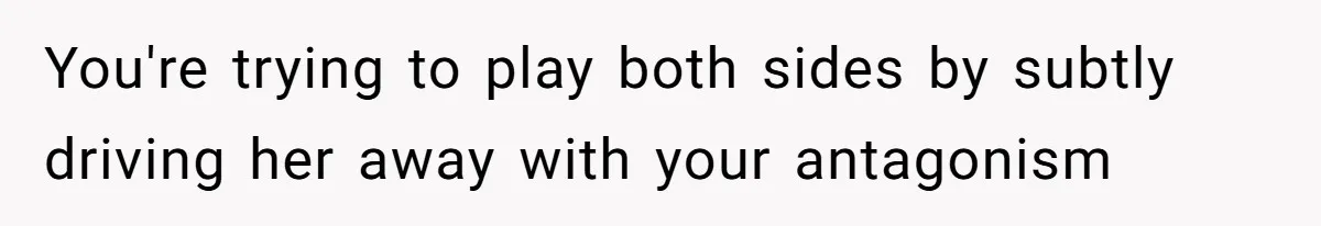 You're trying to play both sides by subtly driving her away with your antagonism