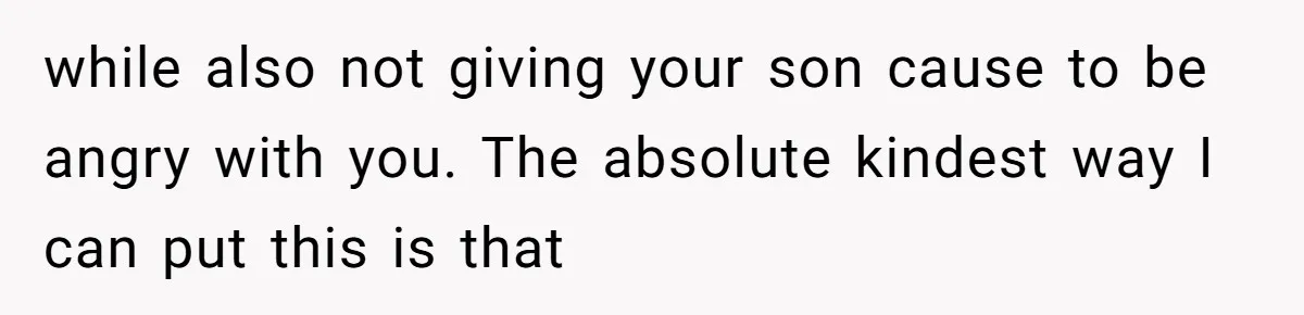 while also not giving your son cause to be angry with you. The absolute kindest way I can put this is that