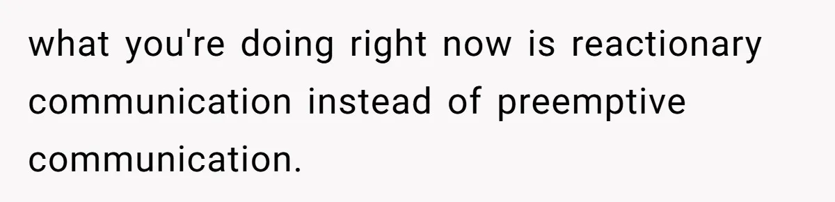 what you're doing right now is reactionary communication instead of preemptive communication.