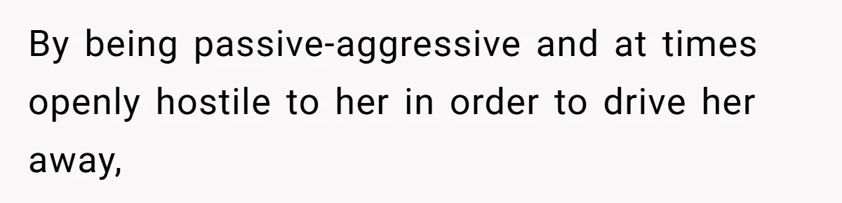 By being passive-aggressive and at times openly hostile to her in order to drive her away,