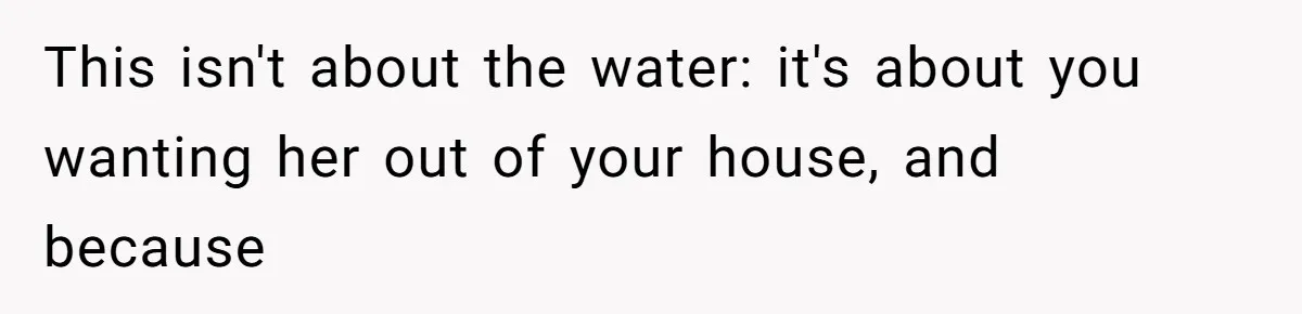 This isn't about the water: it's about you wanting her out of your house, and because