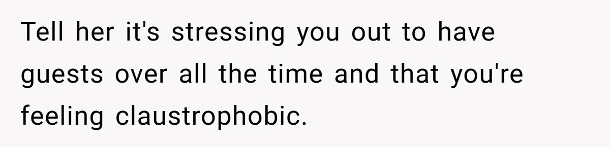Tell her it's stressing you out to have guests over all the time and that you're feeling claustrophobic.