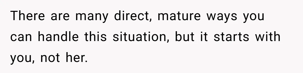 There are many direct, mature ways you can handle this situation, but it starts with you, not her.