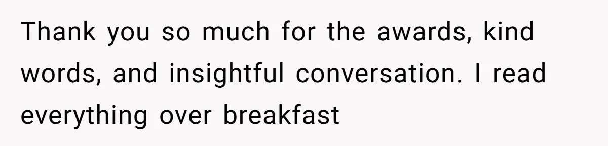 Thank you so much for the awards, kind words, and insightful conversation. I read everything over breakfast