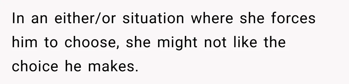 In an either/or situation where she forces him to choose, she might not like the choice he makes.