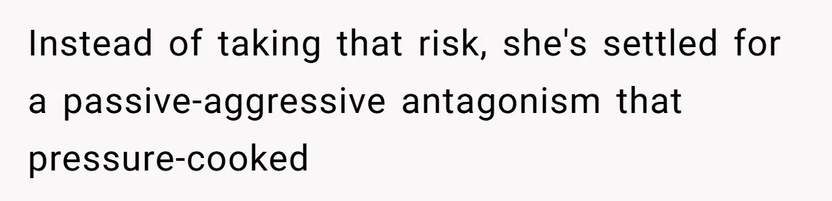 Instead of taking that risk, she's settled for a passive-aggressive antagonism that pressure-cooked