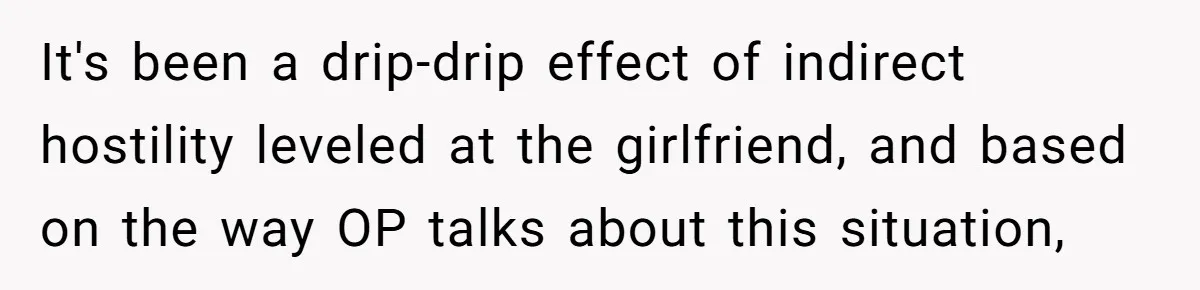 It's been a drip-drip effect of indirect hostility leveled at the girlfriend, and based on the way OP talks about this situation,