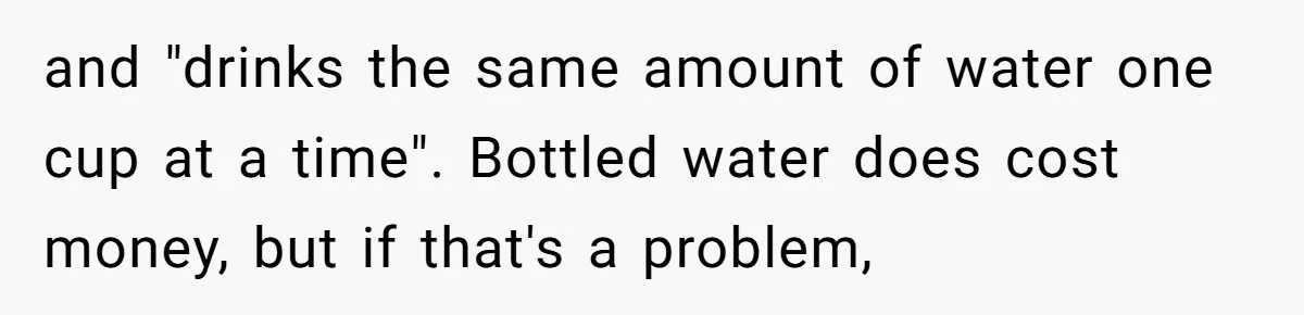 and "drinks the same amount of water one cup at a time". Bottled water does cost money, but if that's a problem,