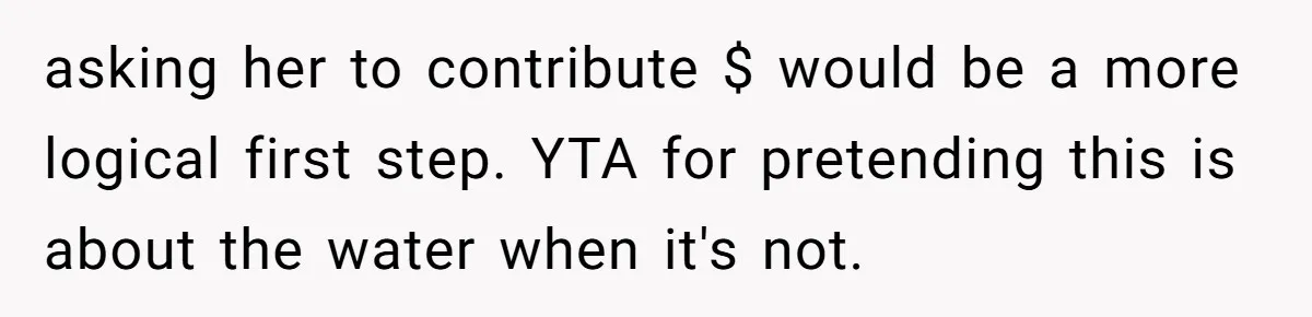asking her to contribute $ would be a more logical first step. YTA for pretending this is about the water when it's not.