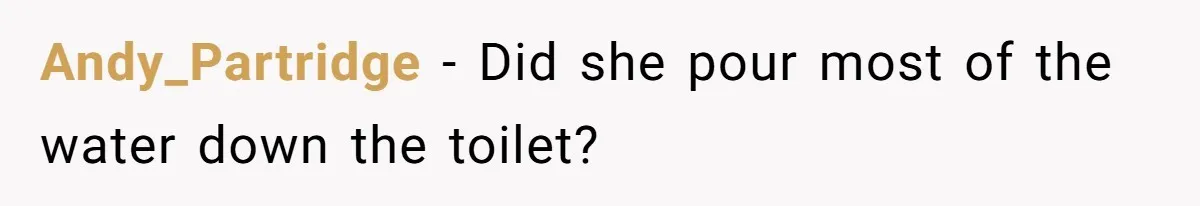 Andy_Partridge − Did she pour most of the water down the toilet?