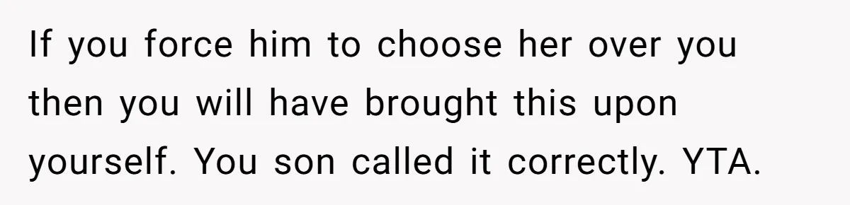 If you force him to choose her over you then you will have brought this upon yourself. You son called it correctly. YTA.