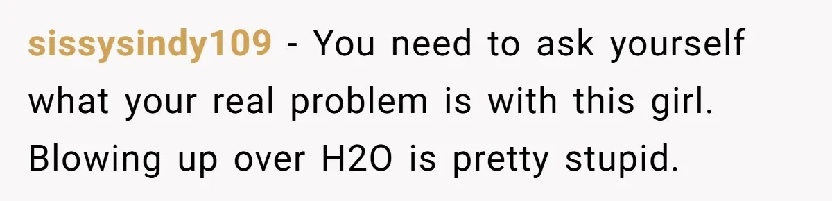 sissysindy109 − You need to ask yourself what your real problem is with this girl. Blowing up over H2O is pretty stupid.