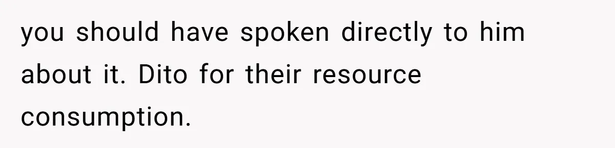 you should have spoken directly to him about it. Dito for their resource consumption.
