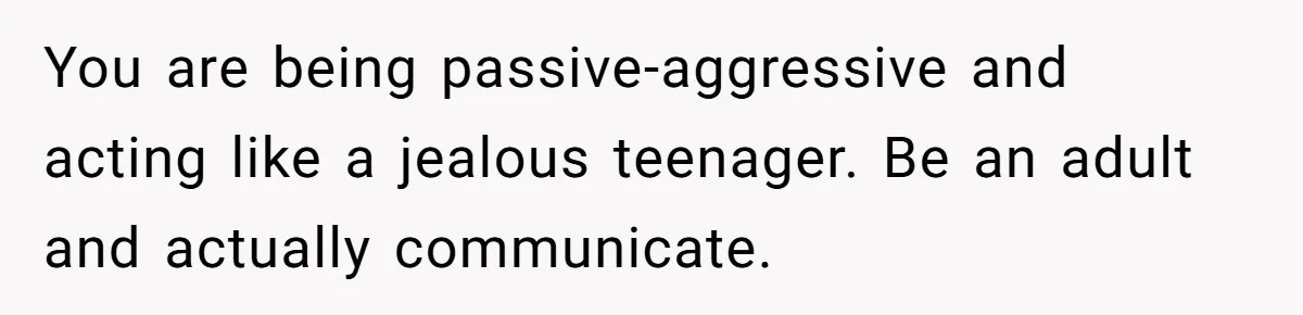 You are being passive-aggressive and acting like a jealous teenager. Be an adult and actually communicate.