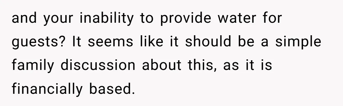 and your inability to provide water for guests? It seems like it should be a simple family discussion about this, as it is financially based.