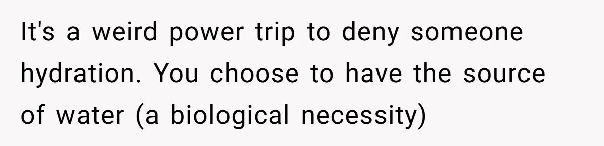 It's a weird power trip to deny someone hydration. You choose to have the source of water (a biological necessity)