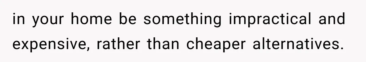 in your home be something impractical and expensive, rather than cheaper alternatives.