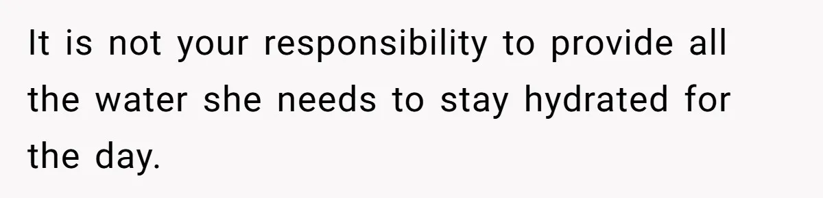 It is not your responsibility to provide all the water she needs to stay hydrated for the day.