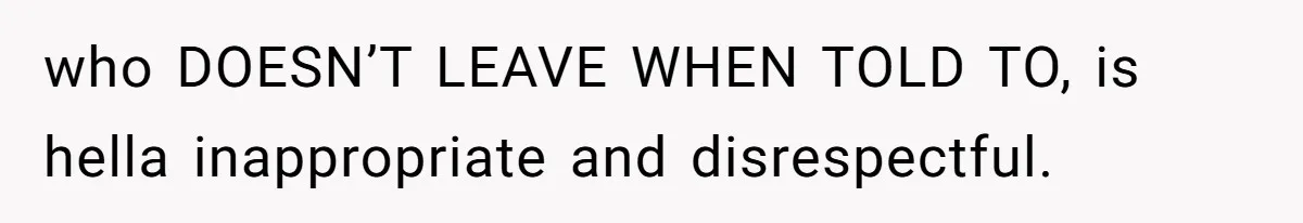 who DOESN’T LEAVE WHEN TOLD TO, is hella inappropriate and disrespectful.