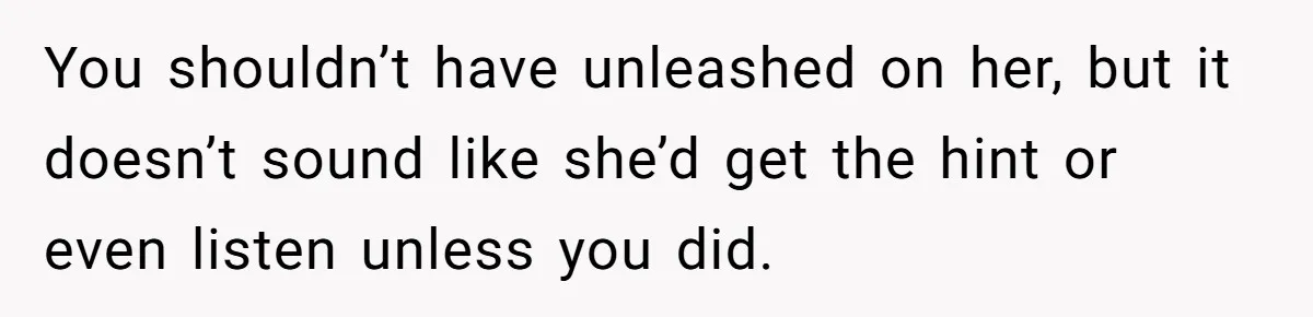You shouldn’t have unleashed on her, but it doesn’t sound like she’d get the hint or even listen unless you did.