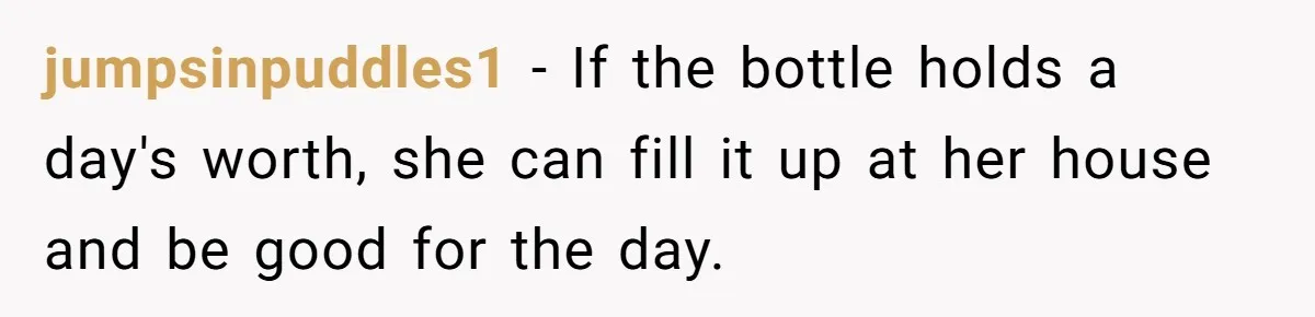 jumpsinpuddles1 − If the bottle holds a day's worth, she can fill it up at her house and be good for the day.