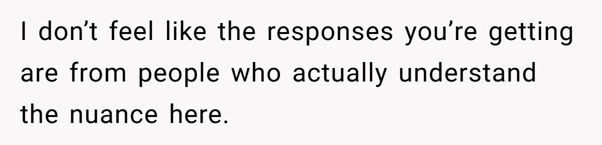 I don’t feel like the responses you’re getting are from people who actually understand the nuance here.