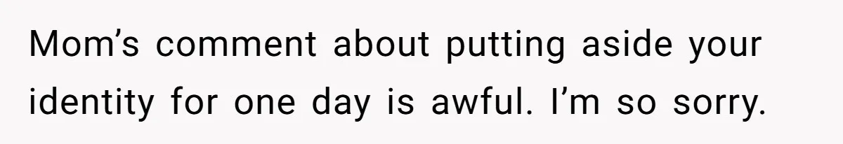 Mom’s comment about putting aside your identity for one day is awful. I’m so sorry.