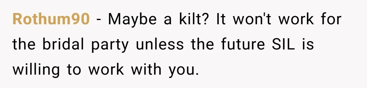 Rothum90 − Maybe a kilt? It won't work for the bridal party unless the future SIL is willing to work with you.