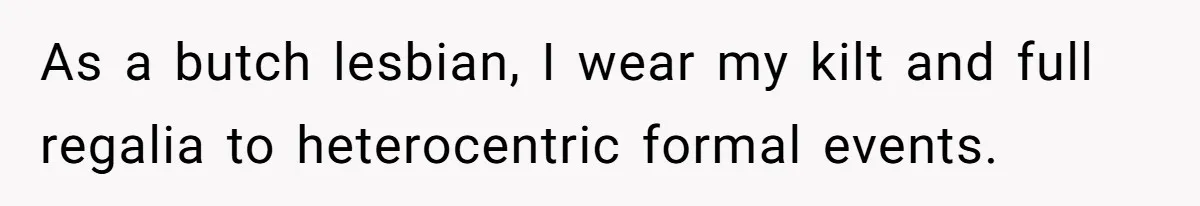 As a butch lesbian, I wear my kilt and full regalia to heterocentric formal events.