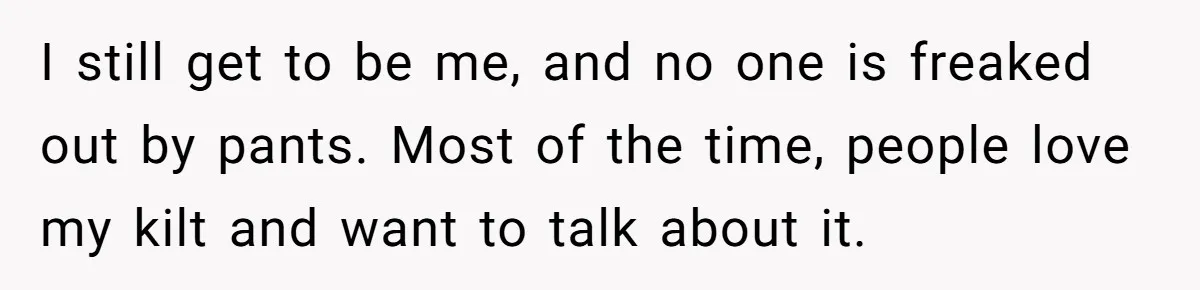 I still get to be me, and no one is freaked out by pants. Most of the time, people love my kilt and want to talk about it.