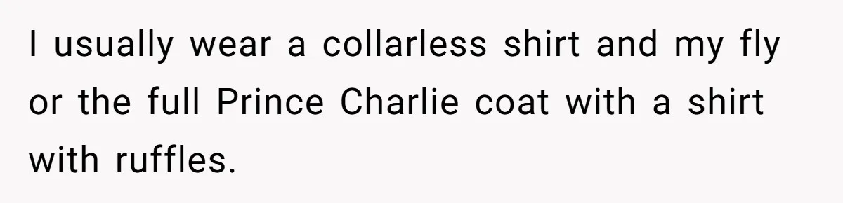 I usually wear a collarless shirt and my fly or the full Prince Charlie coat with a shirt with ruffles.