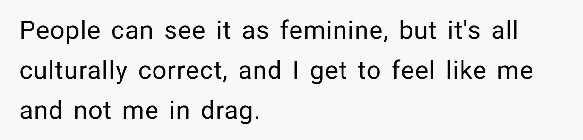 People can see it as feminine, but it's all culturally correct, and I get to feel like me and not me in drag.