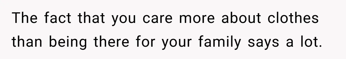 The fact that you care more about clothes than being there for your family says a lot.