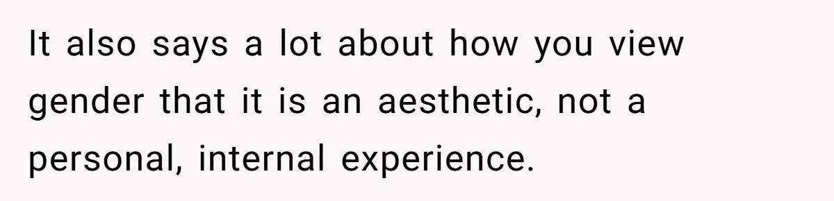 It also says a lot about how you view gender that it is an aesthetic, not a personal, internal experience.