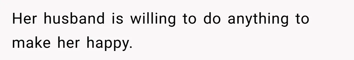 Her husband is willing to do anything to make her happy.