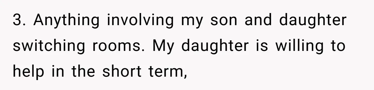 Family Can’t Agree Where Grandma Should Sleep, Son Refuses To Compromise 3. Anything involving my son and daughter switching rooms. My daughter is willing to help in the short term,