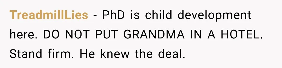 Family Can’t Agree Where Grandma Should Sleep, Son Refuses To Compromise TreadmillLies − PhD is child development here. DO NOT PUT GRANDMA IN A HOTEL. Stand firm. He knew the deal.