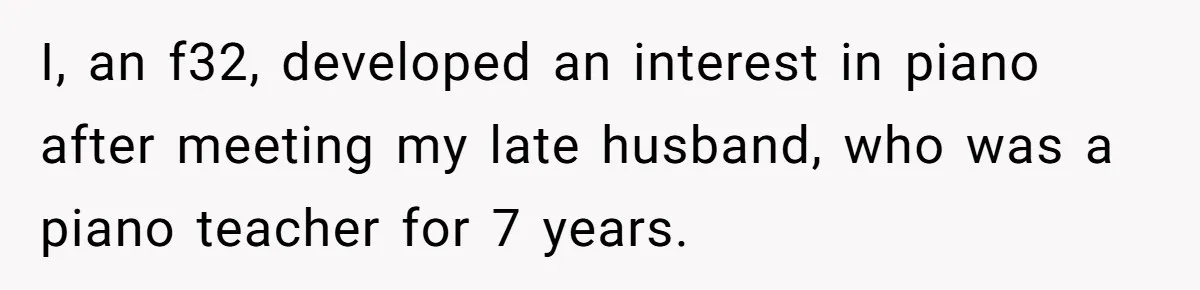 I, an f32, developed an interest in piano after meeting my late husband, who was a piano teacher for 7 years.