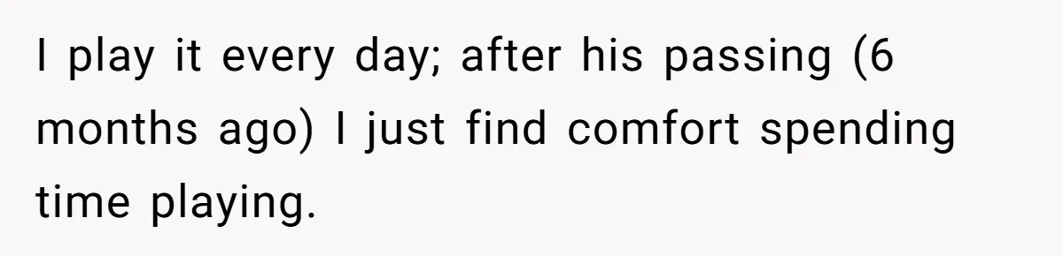 I play it every day; after his passing (6 months ago) I just find comfort spending time playing.