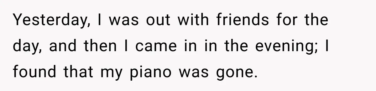 Yesterday, I was out with friends for the day, and then I came in in the evening; I found that my piano was gone.