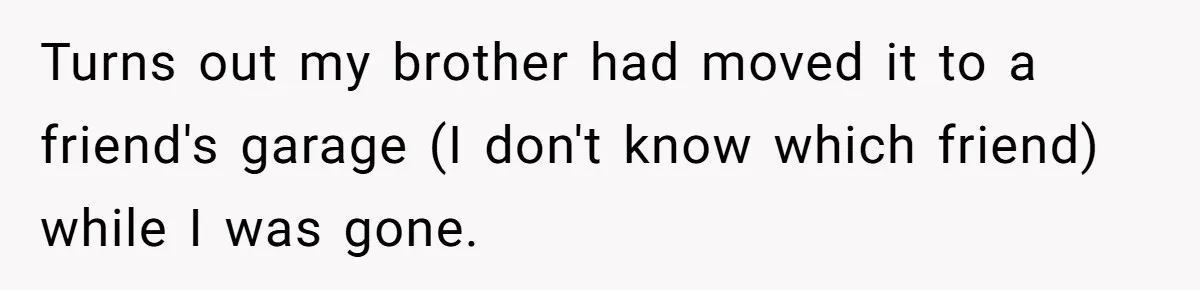 Turns out my brother had moved it to a friend's garage (I don't know which friend) while I was gone.