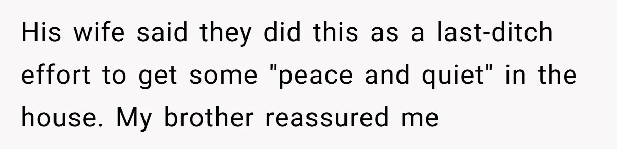 His wife said they did this as a last-ditch effort to get some "peace and quiet" in the house. My brother reassured me