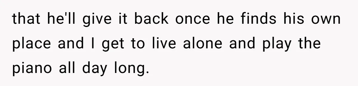 that he'll give it back once he finds his own place and I get to live alone and play the piano all day long.