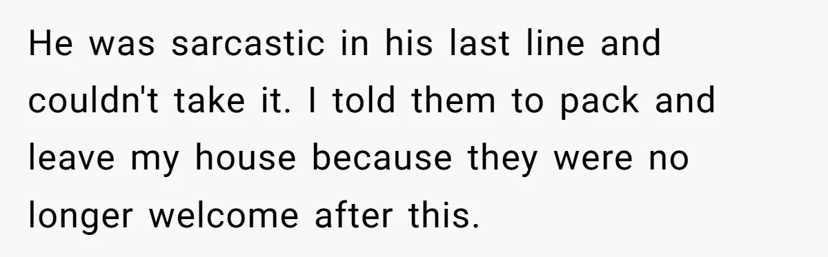 He was sarcastic in his last line and couldn't take it. I told them to pack and leave my house because they were no longer welcome after this.