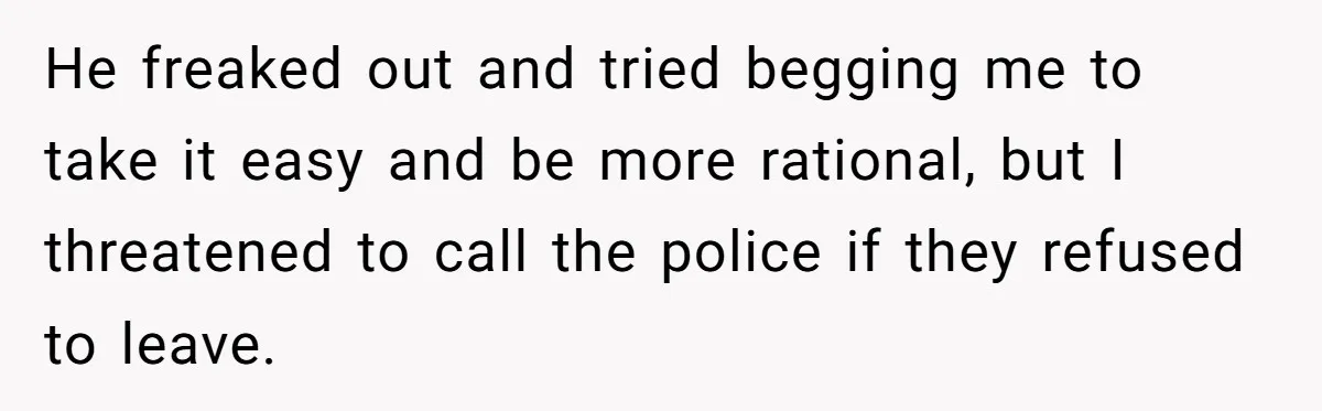 He freaked out and tried begging me to take it easy and be more rational, but I threatened to call the police if they refused to leave.
