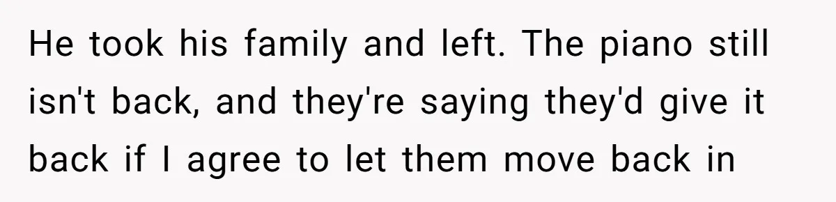 He took his family and left. The piano still isn't back, and they're saying they'd give it back if I agree to let them move back in