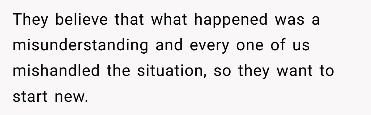 They believe that what happened was a misunderstanding and every one of us mishandled the situation, so they want to start new.