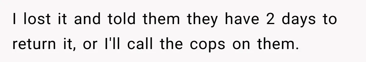 I lost it and told them they have 2 days to return it, or I'll call the cops on them.