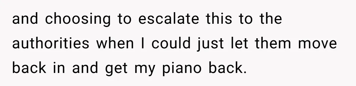 and choosing to escalate this to the authorities when I could just let them move back in and get my piano back.